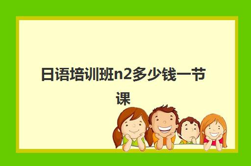 日语培训班n2多少钱一节课(日语零基础到n2要学多久)