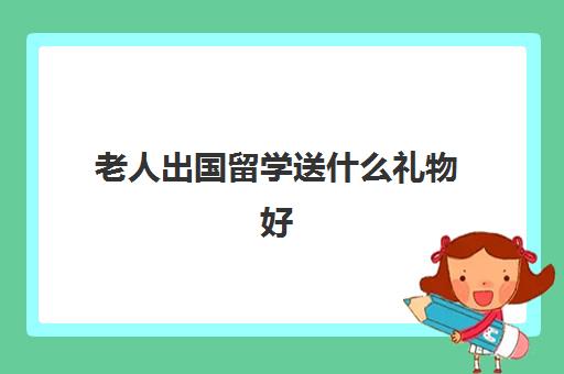 老人出国留学送什么礼物好(送老人实用20个礼物)