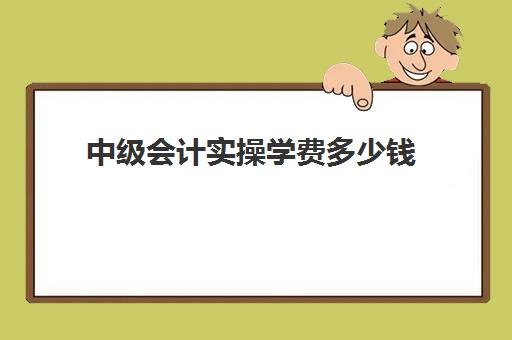 中级会计实操学费多少钱(中级会计学费一般要多少)