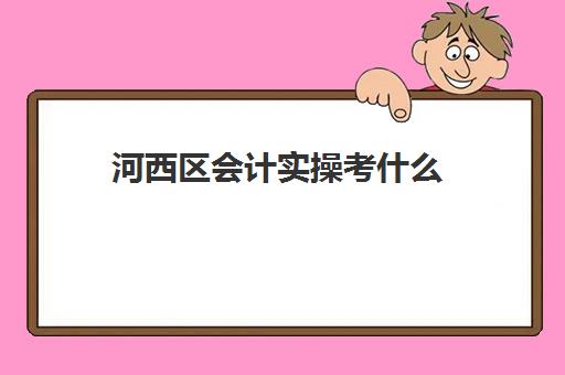 河西区会计实操考什么(一般会计面试笔试都考哪些内容)