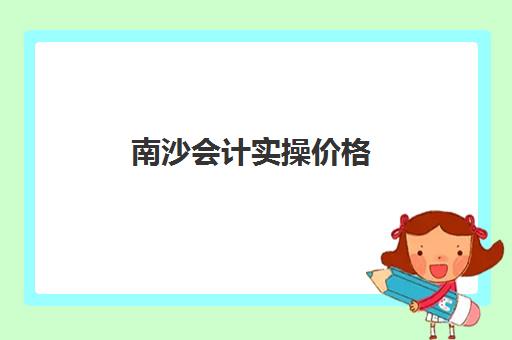 南沙会计实操价格(广州会计培训班哪个机构比较好)