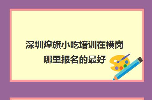 深圳煌旗小吃培训在横岗哪里报名最好(东莞长安煌旗小吃培训)