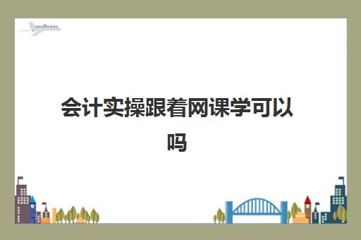 会计实操跟着网课学可以吗(学会计上网课好还是实体课好)