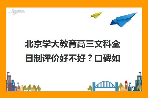 北京学大教育高三文科全日制评价好不好？口碑如何？（新东方高三全日制有用吗）