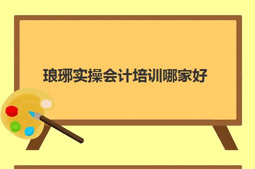 琅琊实操会计培训哪家好(会计培训班出来好找工作吗)