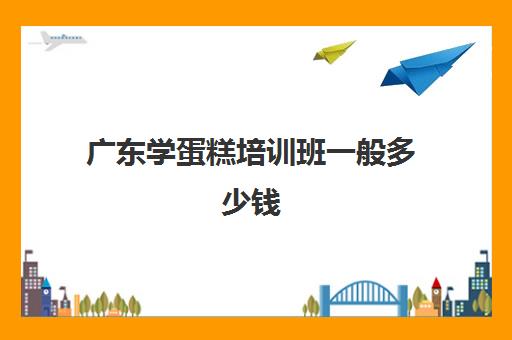 广东学蛋糕培训班一般多少钱(蛋糕学校培训一般多久多少钱)