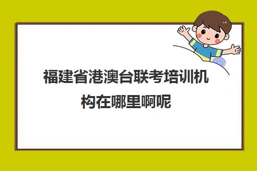 福建省港澳台联考培训机构在哪里啊呢(港澳台联考怎么报名)