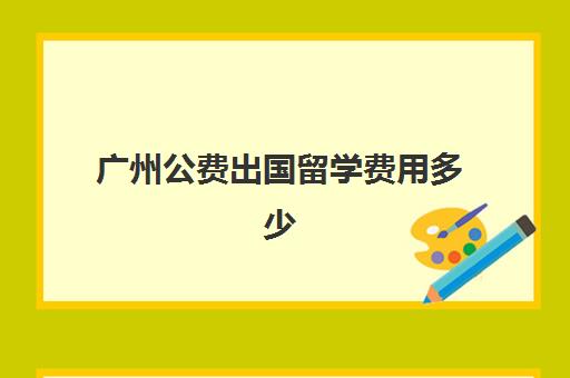 广州公费出国留学费用多少(公费出国留学自己大概要花多少钱)