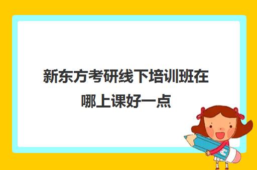 新东方考研线下培训班在哪上课好一点(新东方考研集训营怎么样)