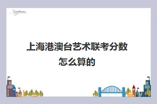 上海港澳台艺术联考分数怎么算的(港澳台联考艺术生分数线)