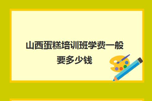 山西蛋糕培训班学费一般要多少钱(烘焙培训学校学费多少)