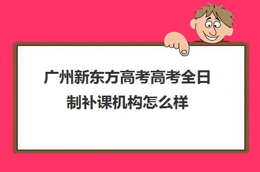 广州新东方高考高考全日制补课机构怎么样(高考全日制培训机构有必要去吗)