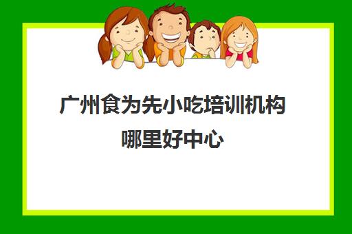 广州食为先小吃培训机构哪里好中心(食为先小吃实训机构怎么样)