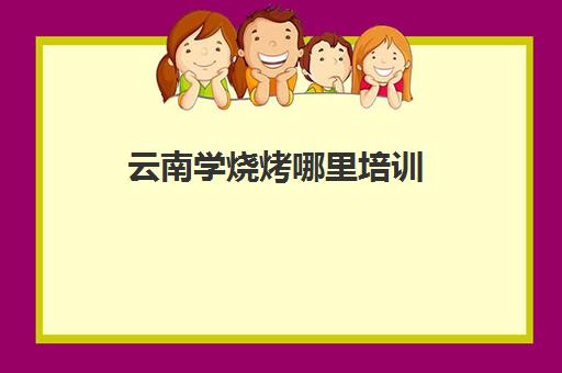 云南学烧烤哪里培训(烧烤一般在哪学)