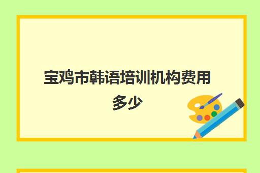 宝鸡市韩语培训机构费用多少(报一个韩语培训班要多少钱)