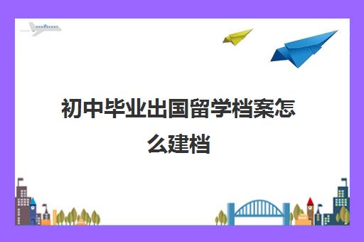 初中毕业出国留学档案怎么建档(初中毕业后出国了没有档案怎么办)