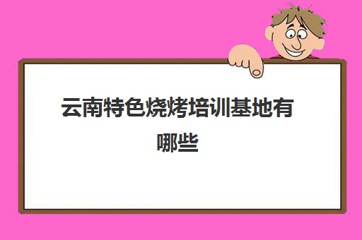 云南特色烧烤培训基地有哪些(云南最好的烧烤培训)