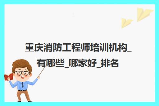 重庆消防工程师培训机构_有哪些_哪家好_排名前十推荐