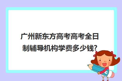 广州新东方高考高考全日制辅导机构学费多少钱?费用一览表(新东方雅思封闭班学费)