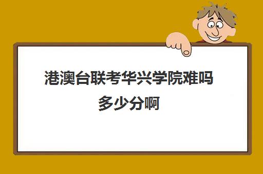 港澳台联考华兴学院难吗多少分啊(港澳生联考哪个学校好)