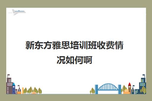 新东方雅思培训班收费情况如何啊(新东方雅思封闭班学费)