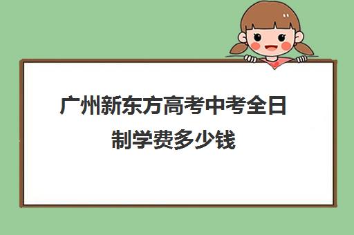 广州新东方高考中考全日制学费多少钱(新东方培训学校学费)