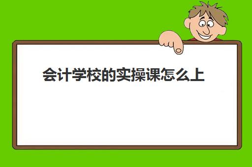 会计学校的实操课怎么上(会计实训内容及步骤)