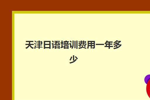 天津日语培训费用一年多少(报个日语培训班大概多少钱)