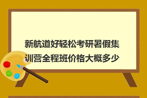 新航道好轻松考研暑假集训营全程班价格大概多少钱（新航道考研培训机构怎么样）