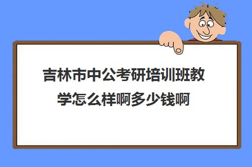 吉林市中公考研培训班教学怎么样啊多少钱啊(考研辅导班学费多少)