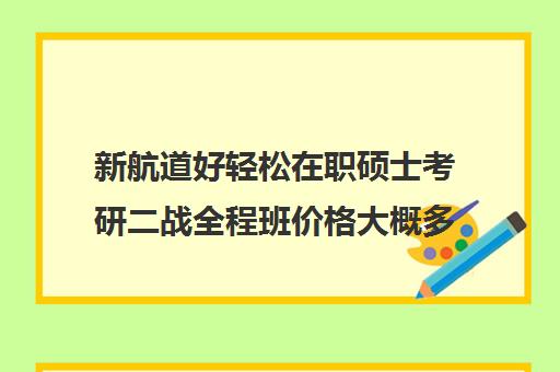 新航道好轻松在职硕士考研二战全程班价格大概多少钱（新航道学费）