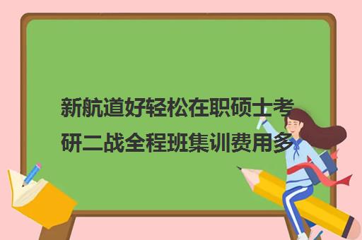 新航道好轻松在职硕士考研二战全程班集训费用多少钱（双证在职研究生好考吗）