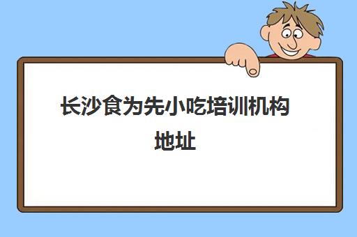 长沙食为先小吃培训机构地址(食为先小吃培训正规吗)