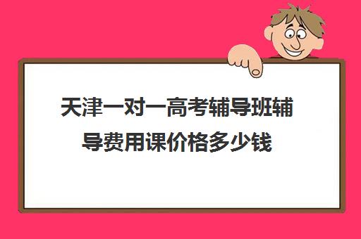 天津一对一高考辅导班辅导费用课价格多少钱(天津一对一补课一般多少钱一小时)