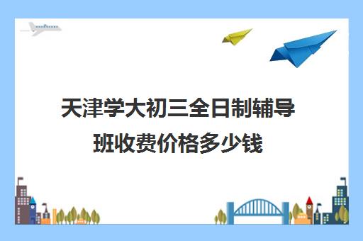 天津学大初三全日制辅导班收费价格多少钱(天津辅导机构排名)