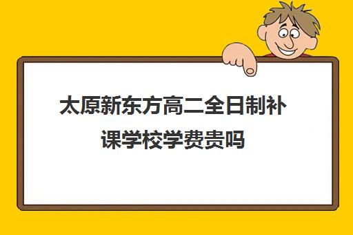 太原新东方高二全日制补课学校学费贵吗(太原高中补课机构排行榜)