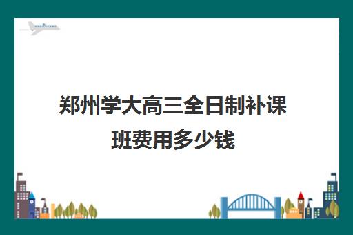 郑州学大高三全日制补课班费用多少钱(高三全日制补课机构)