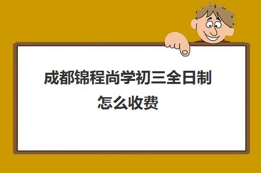 成都锦程尚学初三全日制怎么收费(成都私立中学收费一览表)