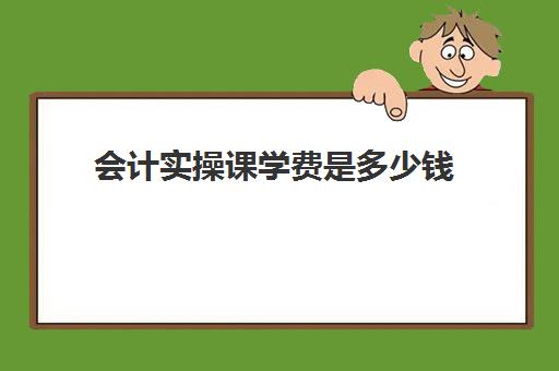 会计实操课学费是多少钱(会计培训班要多少钱一般要学多久)