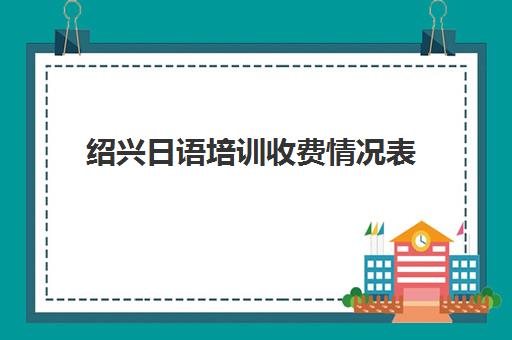 绍兴日语培训收费情况表(日语培训机构收费标准)