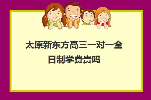 太原新东方高三一对一全日制学费贵吗(新东方高三一对一收费价格表)