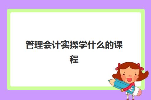 管理会计实操学什么课程(管理会计难学吗)