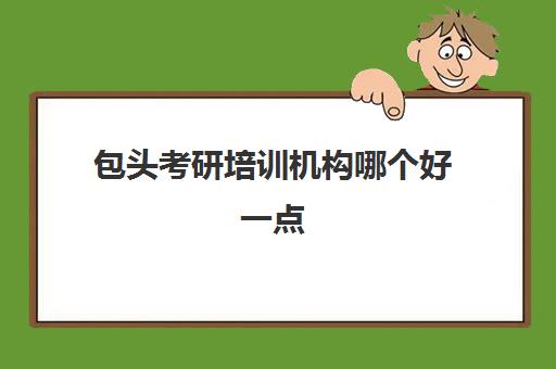 包头考研培训机构哪个好一点(包头考研机构有哪几个)