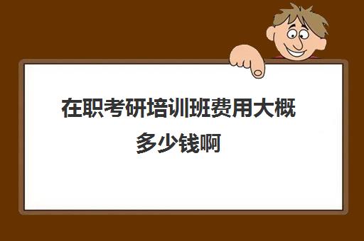 在职考研培训班费用大概多少钱啊(花钱就能上的在职研究生)