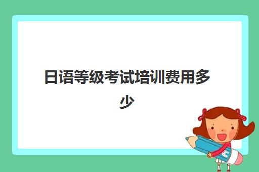 日语等级考试培训费用多少(新东方日语收费标准)