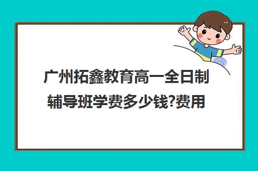 广州拓鑫教育高一全日制辅导班学费多少钱?费用一览表(广州高三复读学校排名及费用)