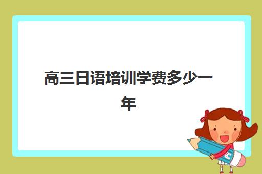 高三日语培训学费多少一年(日语培训机构收费标准)