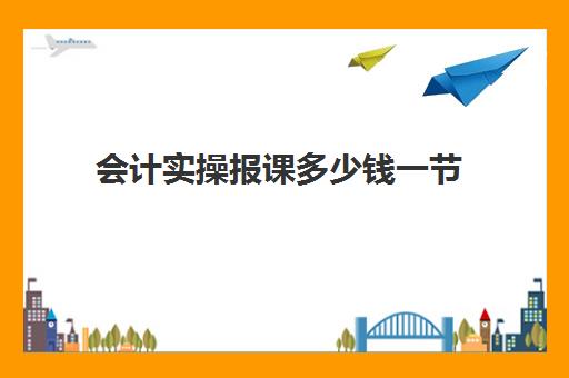 会计实操报课多少钱一节(会计培训班要多少钱一般要学多久)