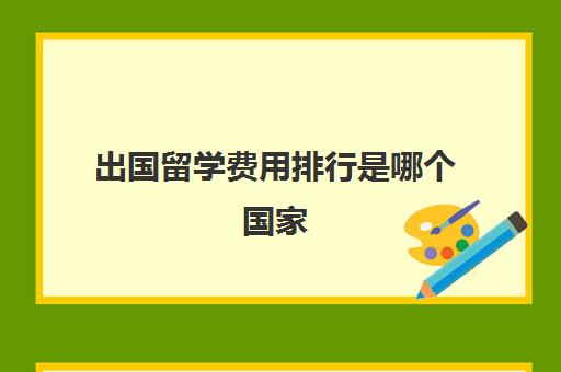 出国留学费用排行是哪个国家(出国留学一年费用)