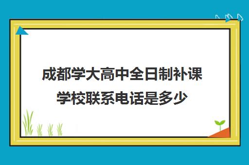 成都学大高中全日制补课学校联系电话是多少(成都全日制高考培训十强)